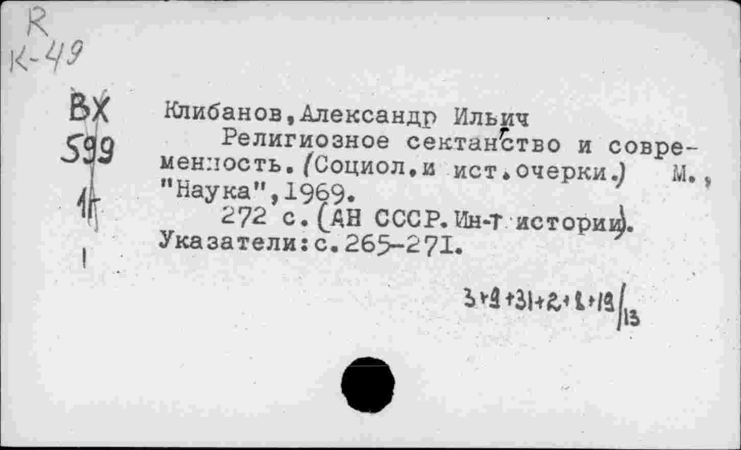 ﻿вх
599
4
Нлибанов»Александр Ильич
Религиозное сектан^тво и совре менлость. (Социол.и ист.очерки.) М ’’Наука”, 1969.
2?2 с. (АН СССР. Ин-Т историй.
Указатели: с. 265-271.
I «э